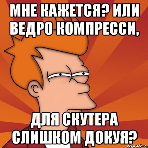 Мне кажется? Или ведро компресси, для скутера слишком докуя?, Мем Мне кажется или (Фрай Футурама)