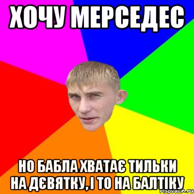 хочу мерседес но бабла хватає тильки на дєвятку, і то на балтіку