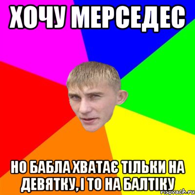 хочу мерседес но бабла хватає тільки на девятку, і то на балтіку