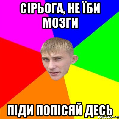 сірьога, не їби мозги піди попісяй десь