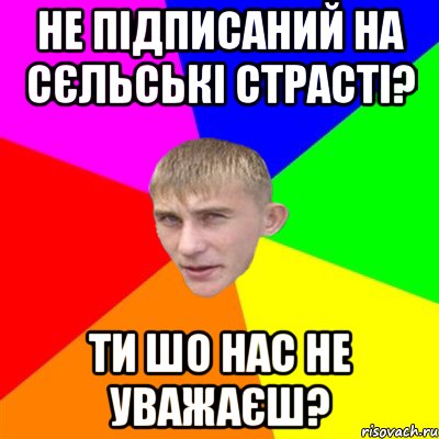 не підписаний на сєльські страсті? ти шо нас не уважаєш?