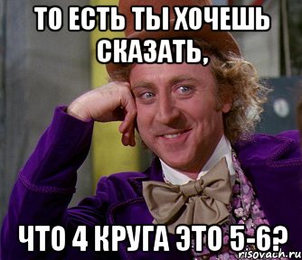 то есть ты хочешь сказать, что 4 круга это 5-6?, Мем мое лицо