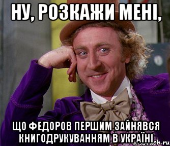 Ну, розкажи мені, що Федоров першим зайнявся книгодрукуванням в Україні, Мем мое лицо