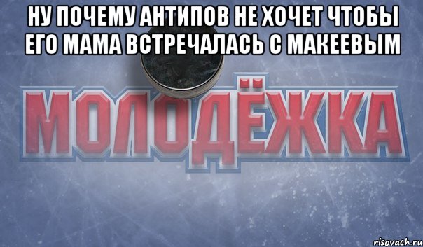 ну почему антипов не хочет чтобы его мама встречалась с макеевым 