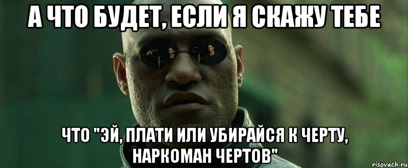 а что будет, если я скажу тебе что "эй, плати или убирайся к черту, наркоман чертов"