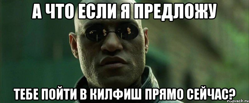 А что если я предложу тебе пойти в килфиш прямо сейчас?