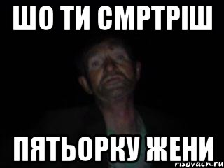 шо ти смртріш пятьорку жени