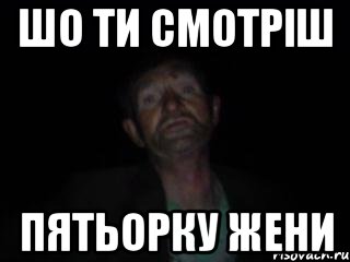 шо ти смотріш пятьорку жени