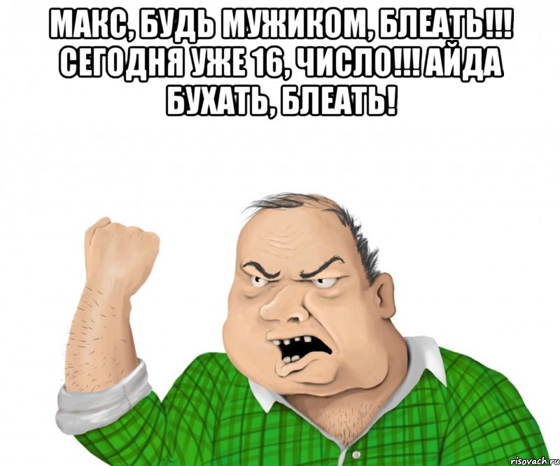 Макс, будь мужиком, блеать!!! Сегодня уже 16, Число!!! Айда бухать, блеать! , Мем мужик