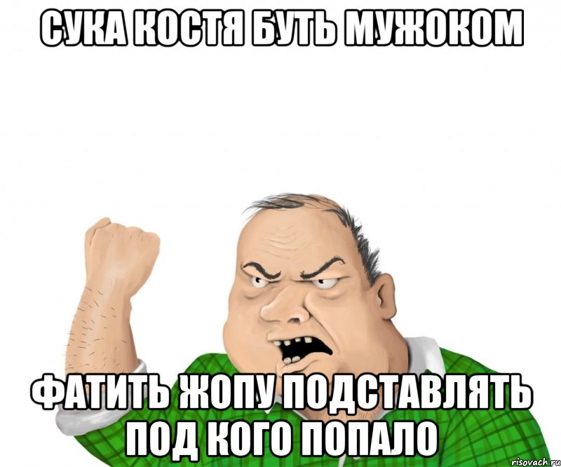 СУКА КОСТЯ БУТЬ МУЖОКОМ ФАТИТЬ ЖОПУ ПОДСТАВЛЯТЬ ПОД КОГО ПОПАЛО, Мем мужик