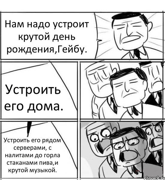 Нам надо устроит крутой день рождения,Гейбу. Устроить его дома. Устроить его рядом серверами, с налитами до горла стаканами пива,и крутой музыкой., Комикс нам нужна новая идея