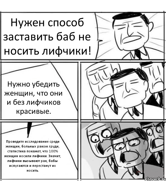 Нужен способ заставить баб не носить лифчики! Нужно убедить женщин, что они и без лифчиков красивые. Проведите исследование среди женщин, больных раком груди, статистика покажет, что 100% женщин носили лифчики. Значит, лифчики вызывают рак, бабы испугаются и перестанут их носить., Комикс нам нужна новая идея