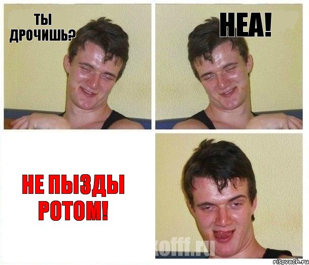 ты дрочишь? неа! не пызды ротом!