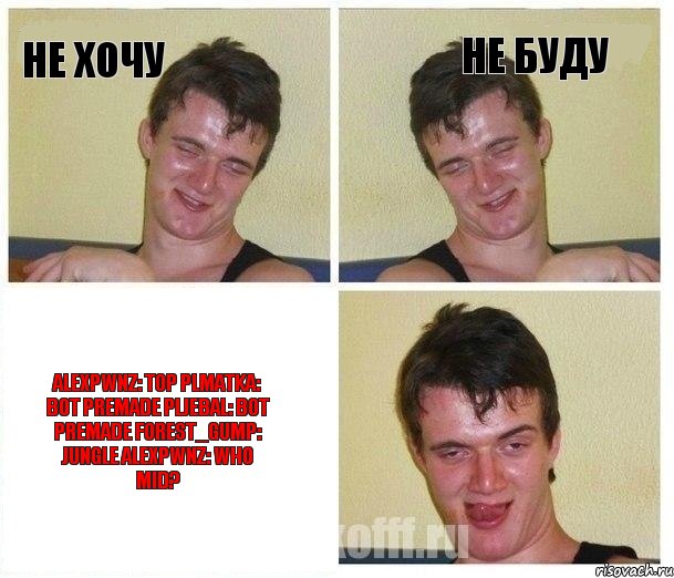 Не хочу Не буду ALEXPWNZ: TOP PLMATKA: BOT PREMADE PLJEBAL: BOT PREMADE FOREST_GUMP: JUNGLE ALEXPWNZ: WHO MID?