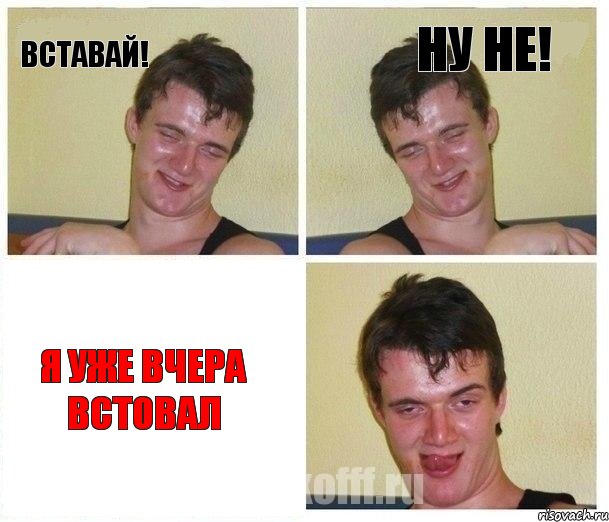 Вставай! Ну не! Я уже вчера встовал