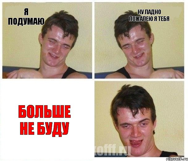 я подумаю ну ладно пожалею я тебя больше не буду