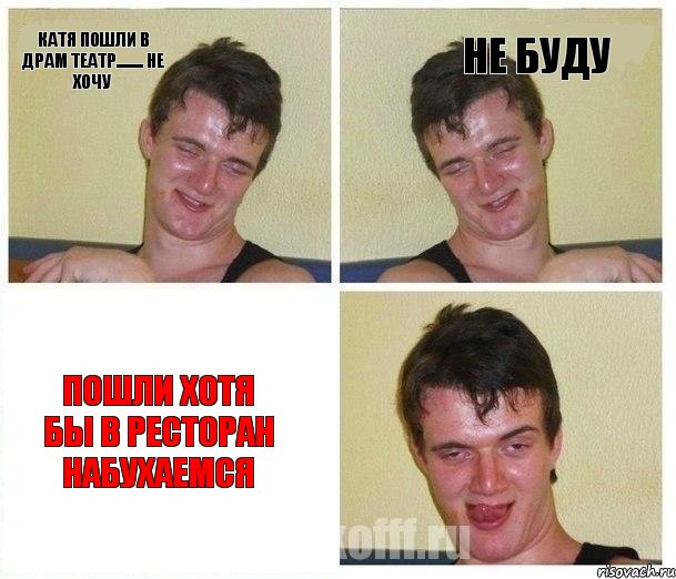 катя пошли в драм театр........ не хочу не буду пошли хотя бы в ресторан набухаемся