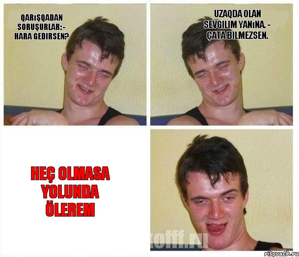 Qarışqadan soruşurlar: - Hara gedirsen? Uzaqda olan sevgilim yanına. - Çata bilmezsen. Heç olmasa yolunda ölerem