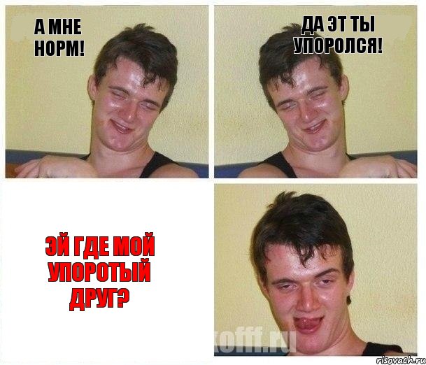 А мне норм! Да эт ты упоролся! Эй где мой упоротый друг?