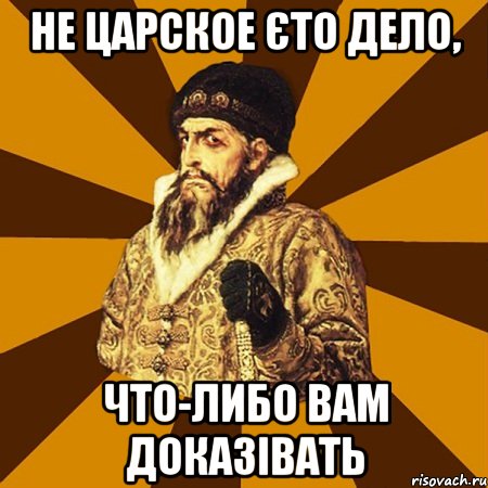 не царское єто дело, что-либо вам доказівать