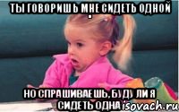 ты говоришь мне сидеть одной но спрашиваешь, буду ли я сидеть одна, Мем  Ты говоришь (девочка возмущается)