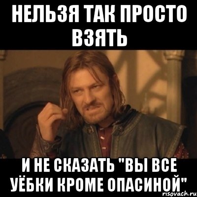Нельзя так просто взять И не сказать "Вы все уёбки кроме опасиной"