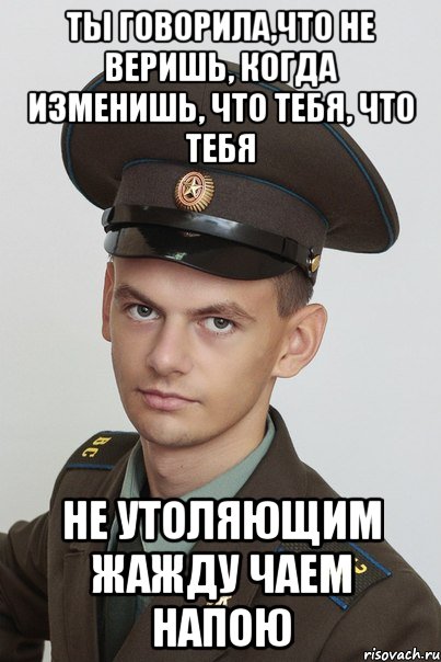 ты говорила,что не веришь, когда изменишь, что тебя, что тебя не утоляющим жажду чаем напою