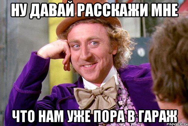 ну давай расскажи мне что нам уже пора в гараж, Мем Ну давай расскажи (Вилли Вонка)