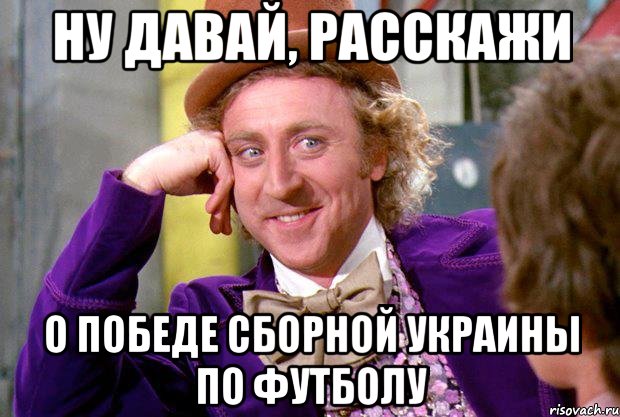 НУ ДАВАЙ, РАССКАЖИ О ПОБЕДЕ СБОРНОЙ УКРАИНЫ ПО ФУТБОЛУ, Мем Ну давай расскажи (Вилли Вонка)