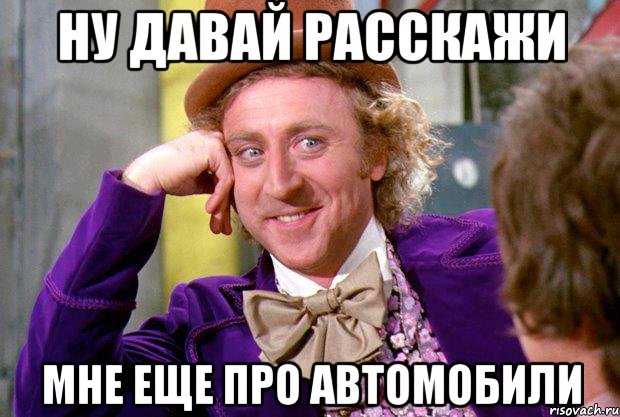 ну давай расскажи мне еще про автомобили, Мем Ну давай расскажи (Вилли Вонка)