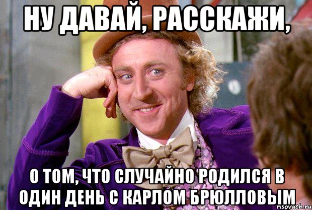 Ну давай, расскажи, о том, что случайно родился в один день с Карлом Брюлловым, Мем Ну давай расскажи (Вилли Вонка)