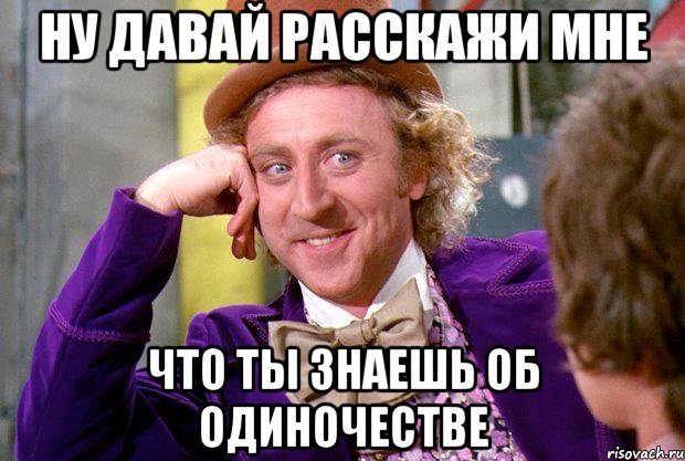 ну давай расскажи мне что ты знаешь об одиночестве, Мем Ну давай расскажи (Вилли Вонка)