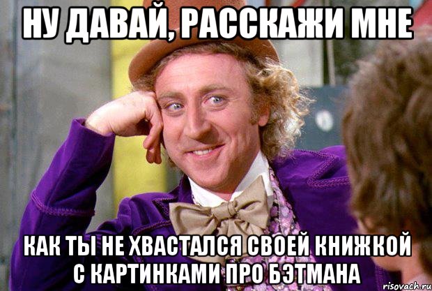 Ну давай, расскажи мне как ты не хвастался своей книжкой с картинками про Бэтмана, Мем Ну давай расскажи (Вилли Вонка)