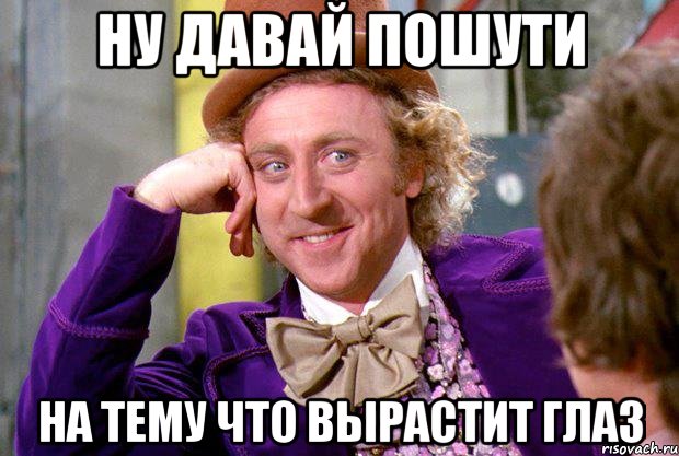 Ну давай пошути На тему что вырастит глаз, Мем Ну давай расскажи (Вилли Вонка)