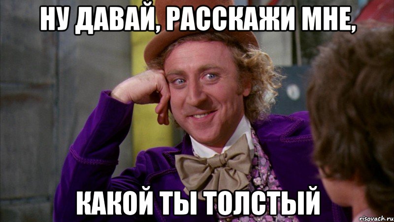 ну давай, расскажи мне, какой ты толстый, Мем Ну давай расскажи (Вилли Вонка)