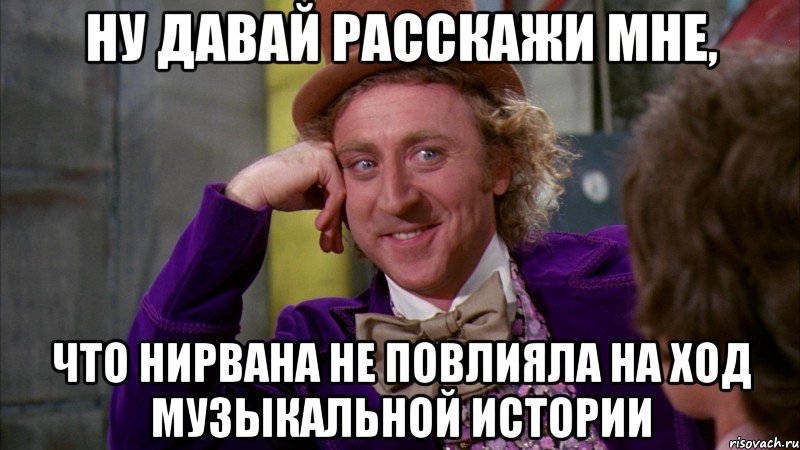ну давай расскажи мне, что нирвана не повлияла на ход музыкальной истории, Мем Ну давай расскажи (Вилли Вонка)