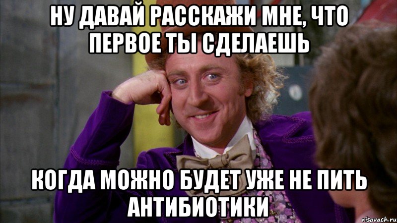 ну давай расскажи мне, что первое ты сделаешь когда можно будет уже не пить антибиотики, Мем Ну давай расскажи (Вилли Вонка)