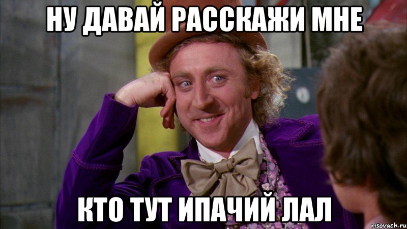 ну давай расскажи мне кто тут ипачий лал, Мем Ну давай расскажи (Вилли Вонка)