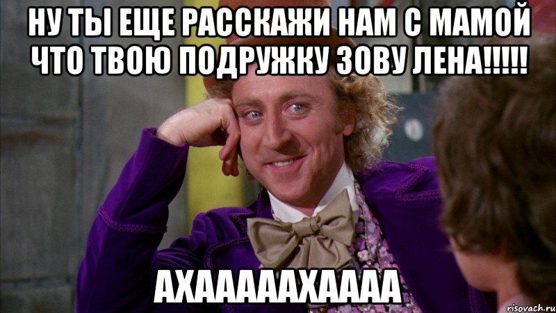 Ну ты еще расскажи нам с мамой что твою подружку зову ЛЕНА!!!!! АХАААААХАААА, Мем Ну давай расскажи (Вилли Вонка)