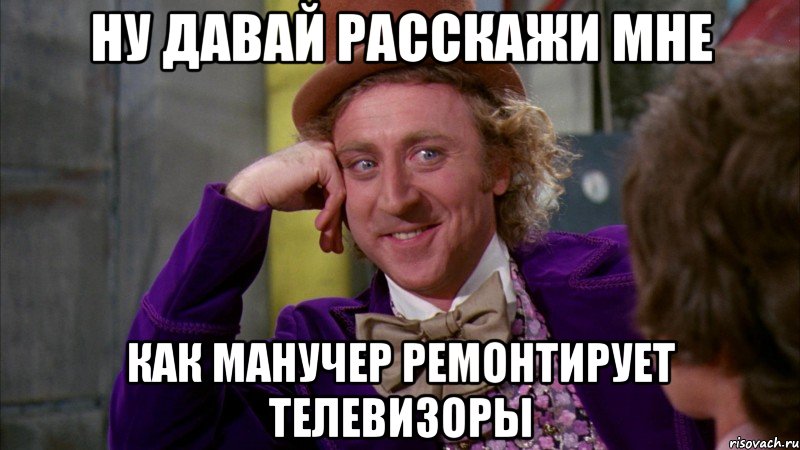 НУ ДАВАЙ РАССКАЖИ МНЕ КАК МАНУЧЕР РЕМОНТИРУЕТ ТЕЛЕВИЗОРЫ, Мем Ну давай расскажи (Вилли Вонка)