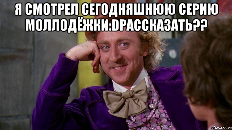 Я смотрел Сегодняшнюю серию Моллодёжки:DРассказать?? , Мем Ну давай расскажи (Вилли Вонка)