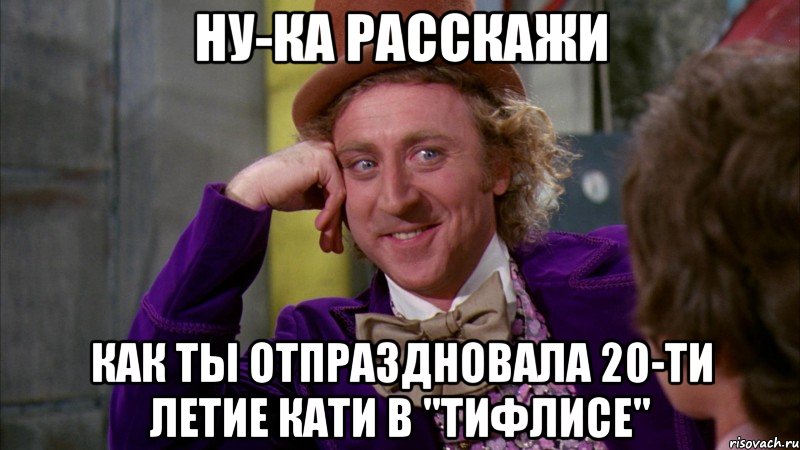 ну-ка расскажи как ты отпраздновала 20-ти летие Кати в "Тифлисе", Мем Ну давай расскажи (Вилли Вонка)