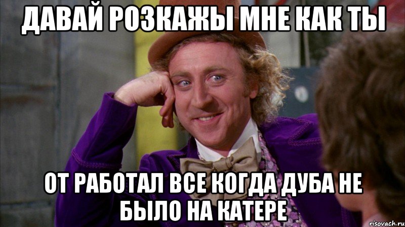 давай розкажы мне как ты от работал все когда дуба не было на катере, Мем Ну давай расскажи (Вилли Вонка)