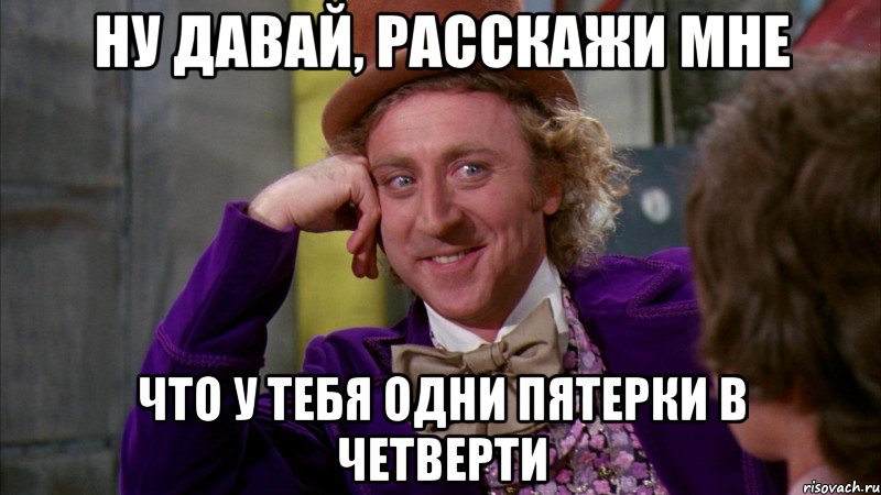 Ну давай, расскажи мне Что у тебя одни пятерки в четверти, Мем Ну давай расскажи (Вилли Вонка)