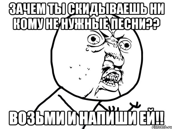 зачем ты скидываешь ни кому не нужные песни?? возьми и напиши ей!!, Мем Ну почему (белый фон)