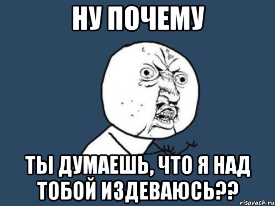 НУ ПОЧЕМУ ты думаешь, что я над тобой издеваюсь??, Мем Ну почему