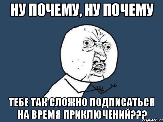 НУ ПОЧЕМУ, НУ ПОЧЕМУ ТЕБЕ ТАК СЛОЖНО ПОДПИСАТЬСЯ НА ВРЕМЯ ПРИКЛЮЧЕНИЙ???, Мем Ну почему