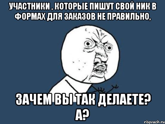 Участники , которые пишут свой ник в формах для заказов не правильно, зачем вы так делаете? А?, Мем Ну почему