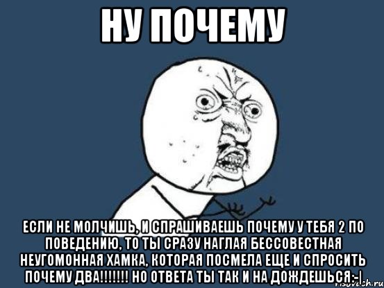 НУ ПОЧЕМУ ЕСЛИ НЕ МОЛЧИШЬ, И СПРАШИВАЕШЬ ПОЧЕМУ У ТЕБЯ 2 ПО ПОВЕДЕНИЮ, ТО ТЫ СРАЗУ НАГЛАЯ БЕССОВЕСТНАЯ НЕУГОМОННАЯ ХАМКА, КОТОРАЯ ПОСМЕЛА ЕЩЕ И СПРОСИТЬ ПОЧЕМУ ДВА!!!!!!! Но ответа ты так и на дождешься:-|, Мем Ну почему