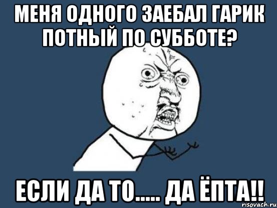 меня одного заебал гарик потный по субботе? если да то..... да ЁПТА!!, Мем Ну почему